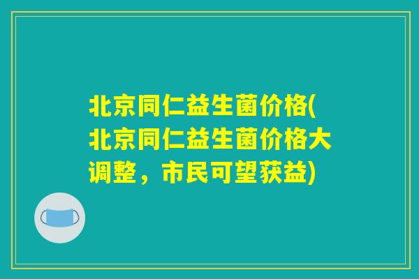 北京同仁益生菌价格(北京同仁益生菌价格大调整，市民可望获益)