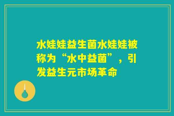 水娃娃益生菌水娃娃被称为“水中益菌”,引发益生元市场革命 水娃娃益生菌水娃娃被称为“水中益菌”,引发益生元市场革命