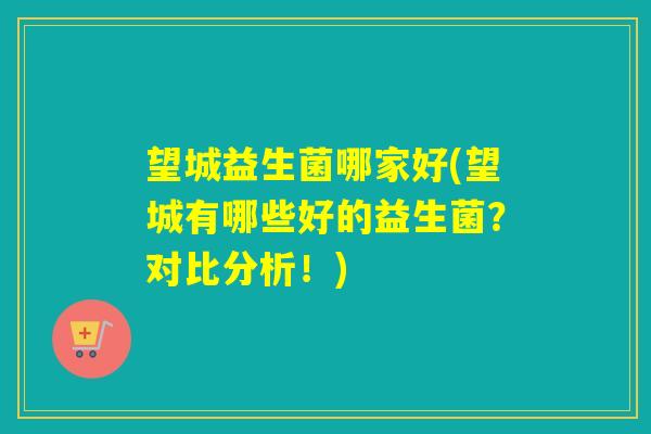 望城益生菌哪家好(望城有哪些好的益生菌？对比分析！)