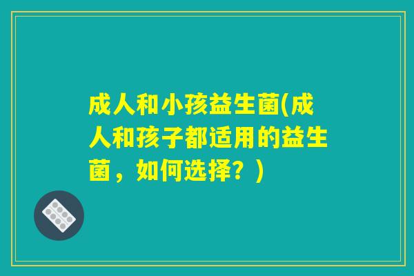 成人和小孩益生菌(成人和孩子都适用的益生菌，如何选择？)