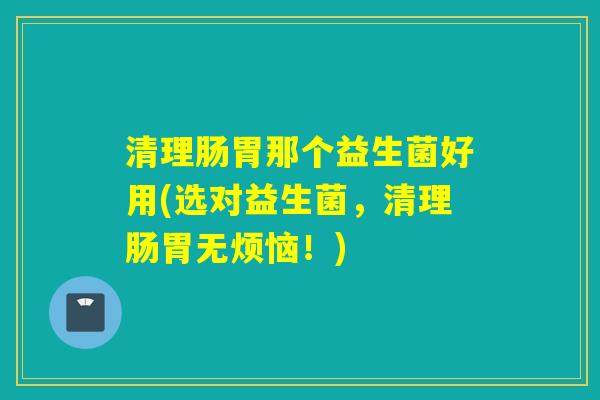 清理肠胃那个益生菌好用(选对益生菌，清理肠胃无烦恼！)