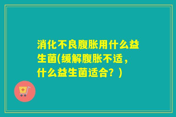 消化不良腹胀用什么益生菌(缓解腹胀不适，什么益生菌适合？)
