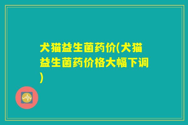 犬猫益生菌药价(犬猫益生菌药价格大幅下调) 犬猫益生菌药价(犬猫益生菌药价格大幅下调)
