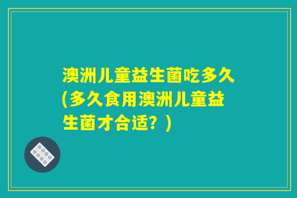 澳洲儿童益生菌吃多久(多久食用澳洲儿童益生菌才合适？)