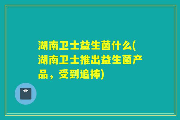 湖南卫士益生菌什么(湖南卫士推出益生菌产品,受到追捧) 湖南卫士益生菌什么(湖南卫士推出益生菌产品,受到追捧)