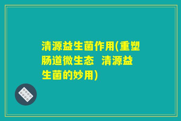 清源益生菌作用(重塑肠道微生态  清源益生菌的妙用)
