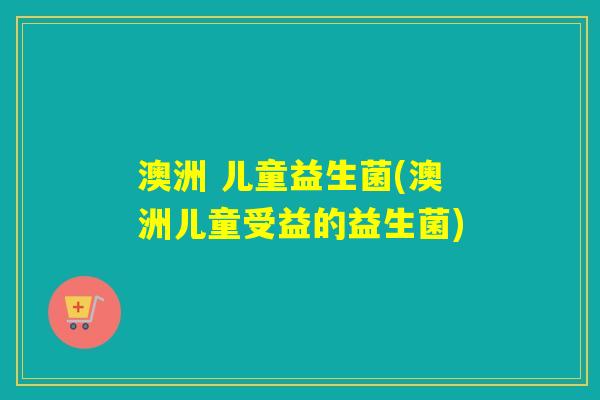 澳洲 儿童益生菌(澳洲儿童受益的益生菌)
