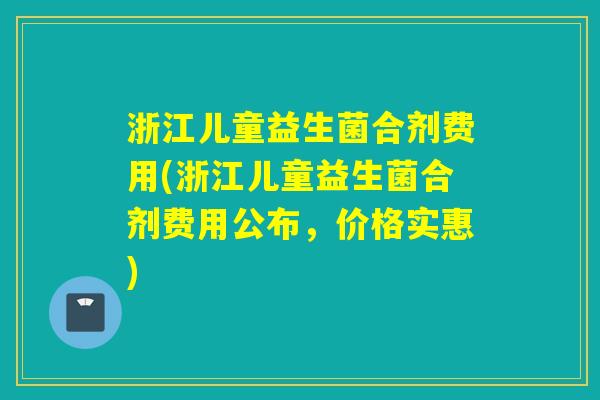 浙江儿童益生菌合剂费用(浙江儿童益生菌合剂费用公布，价格实惠)
