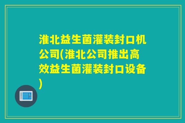 淮北益生菌灌装封口机公司(淮北公司推出高效益生菌灌装封口设备)