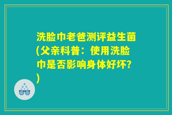 洗脸巾老爸测评益生菌(父亲科普：使用洗脸巾是否影响身体好坏？)