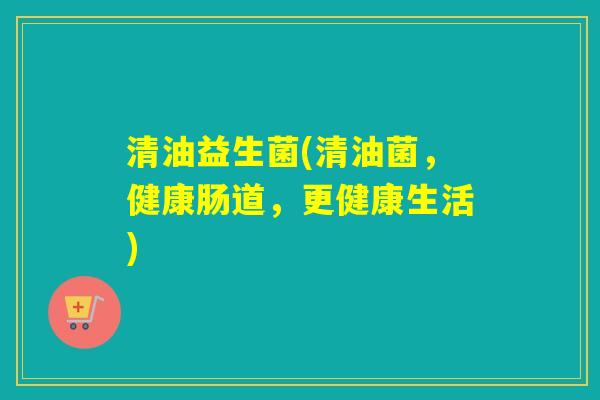清油益生菌(清油菌，健康肠道，更健康生活)