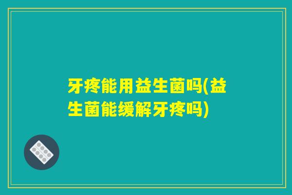 牙疼能用益生菌吗(益生菌能缓解牙疼吗)