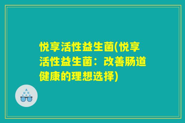 悦享活性益生菌(悦享活性益生菌:改善肠道健康的理想选择) 悦享活性益生菌(悦享活性益生菌:改善肠道健康的理想选择)