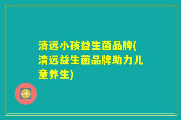 清远小孩益生菌品牌(清远益生菌品牌助力儿童养生)