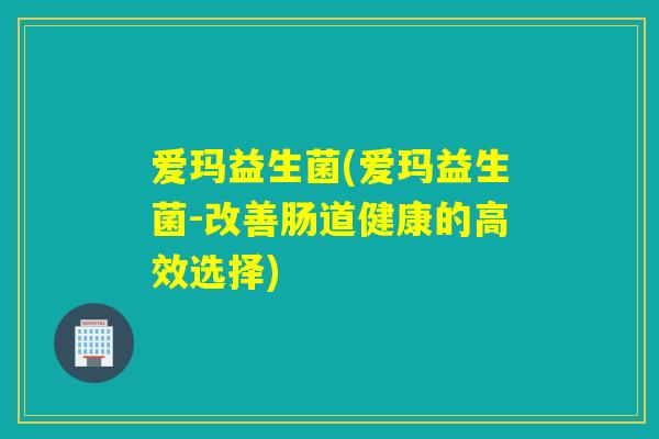 爱玛益生菌(爱玛益生菌-改善肠道健康的高效选择)