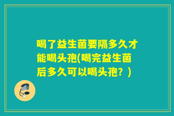 喝了益生菌要隔多久才能喝头孢(喝完益生菌后多久可以喝头孢？)