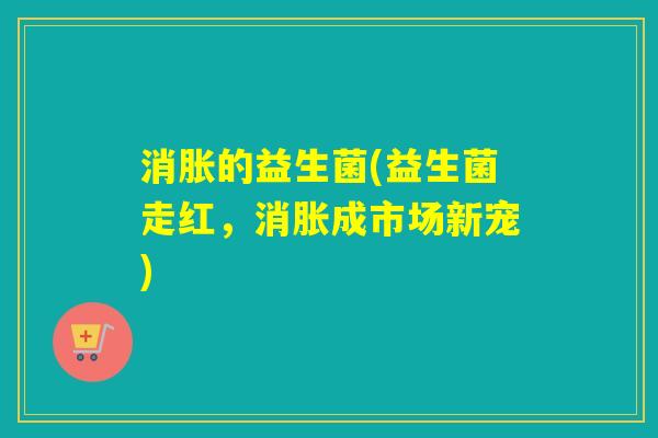 消胀的益生菌(益生菌走红，消胀成市场新宠)