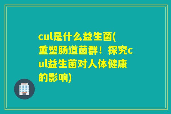 cul是什么益生菌(重塑肠道菌群!探究cul益生菌对人体健康的影响) cul是什么益生菌(重塑肠道菌群!探究cul益生菌对人体健康的影响)