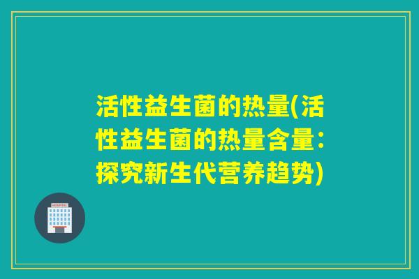 活性益生菌的热量(活性益生菌的热量含量:探究新生代营养趋势) 活性益生菌的热量(活性益生菌的热量含量:探究新生代营养趋势)