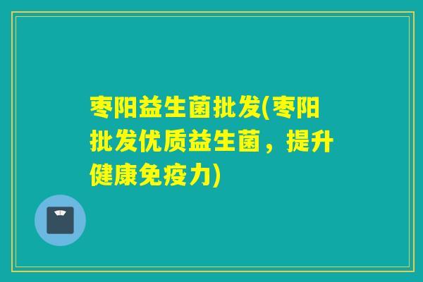 枣阳益生菌批发(枣阳批发优质益生菌，提升健康免疫力)