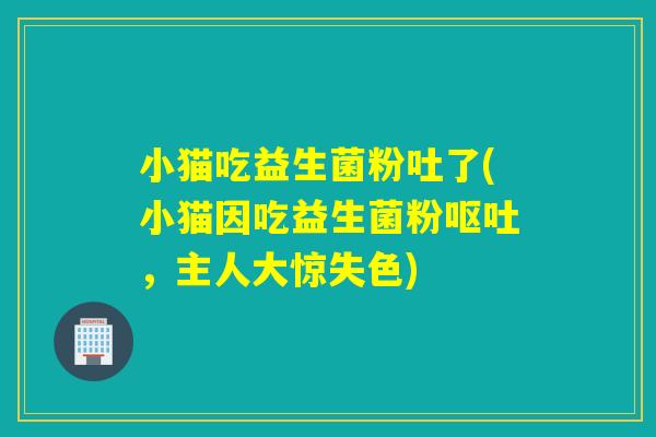小猫吃益生菌粉吐了(小猫因吃益生菌粉呕吐，主人大惊失色)