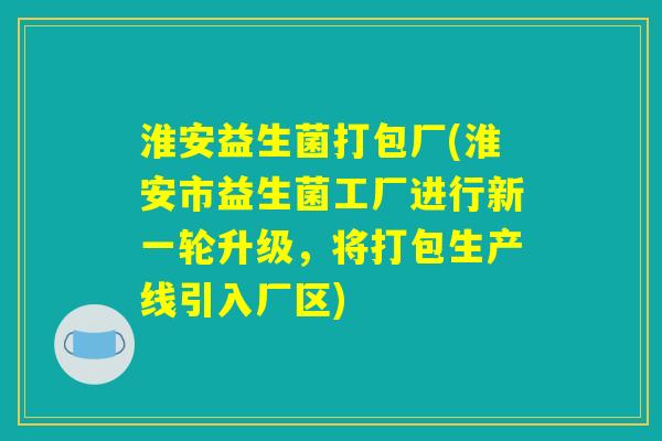 淮安益生菌打包厂(淮安市益生菌工厂进行新一轮升级,将打包生产线引入厂区) 淮安益生菌打包厂(淮安市益生菌工厂进行新一轮升级,将打包生产线引入厂区)