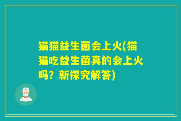 猫猫益生菌会上火(猫猫吃益生菌真的会上火吗?新探究解答) 猫猫益生菌会上火(猫猫吃益生菌真的会上火吗?新探究解答)