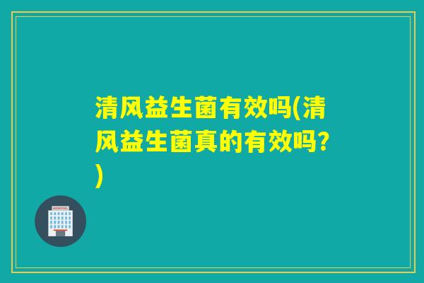 清风益生菌有效吗(清风益生菌真的有效吗？)
