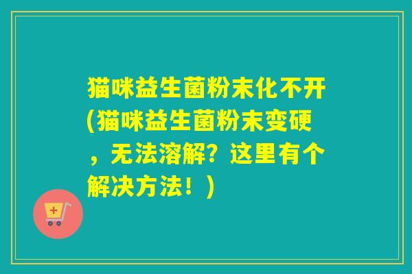猫咪益生菌粉末化不开(猫咪益生菌粉末变硬，无法溶解？这里有个解决方法！)