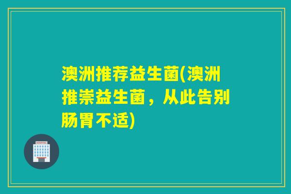 澳洲推荐益生菌(澳洲推崇益生菌，从此告别肠胃不适)