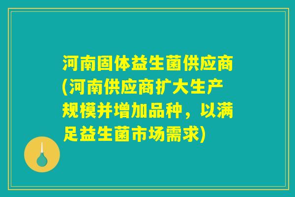 河南固体益生菌供应商(河南供应商扩大生产规模并增加品种，以满足益生菌市场需求)