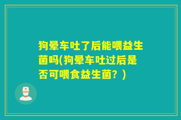 狗晕车吐了后能喂益生菌吗(狗晕车吐过后是否可喂食益生菌？)