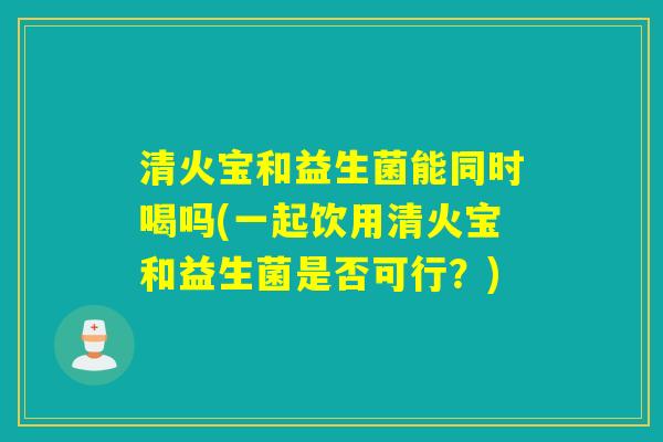清火宝和益生菌能同时喝吗(一起饮用清火宝和益生菌是否可行？)