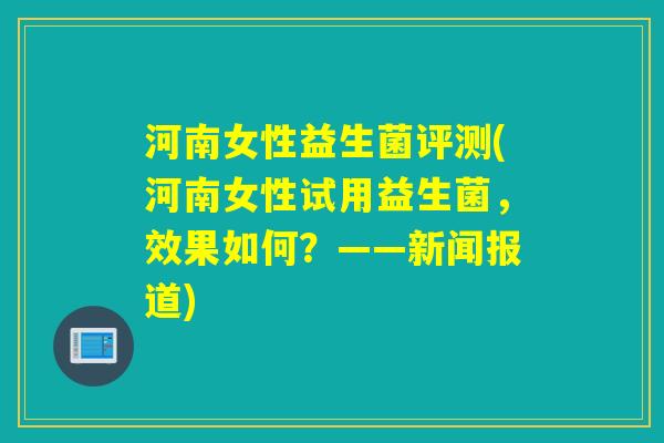河南女性益生菌评测(河南女性试用益生菌，效果如何？——新闻报道)