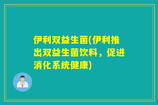 伊利双益生菌(伊利推出双益生菌饮料，促进消化系统健康)