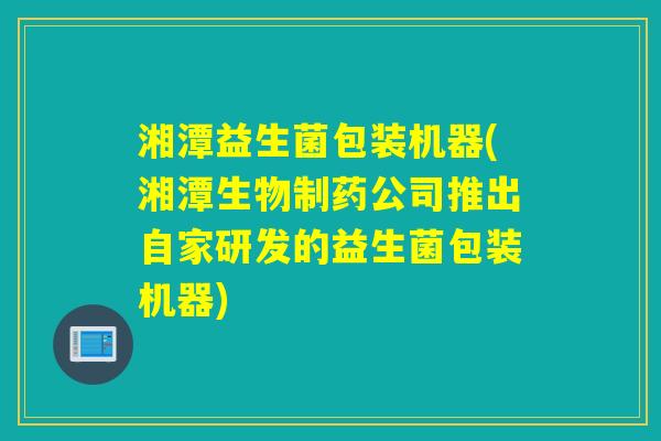 湘潭益生菌包装机器(湘潭生物制药公司推出自家研发的益生菌包装机器) 湘潭益生菌包装机器(湘潭生物制药公司推出自家研发的益生菌包装机器)