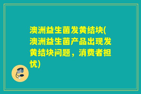 澳洲益生菌发黄结块(澳洲益生菌产品出现发黄结块问题，消费者担忧)