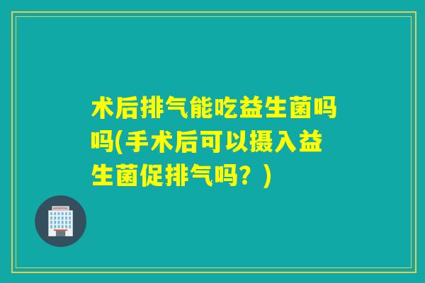 术后排气能吃益生菌吗吗(手术后可以摄入益生菌促排气吗？)
