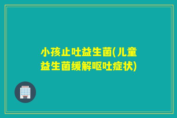 小孩止吐益生菌(儿童益生菌缓解呕吐症状)