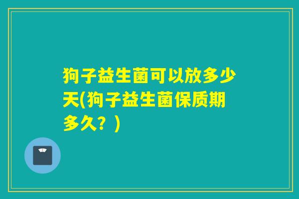 狗子益生菌可以放多少天(狗子益生菌保质期多久？)