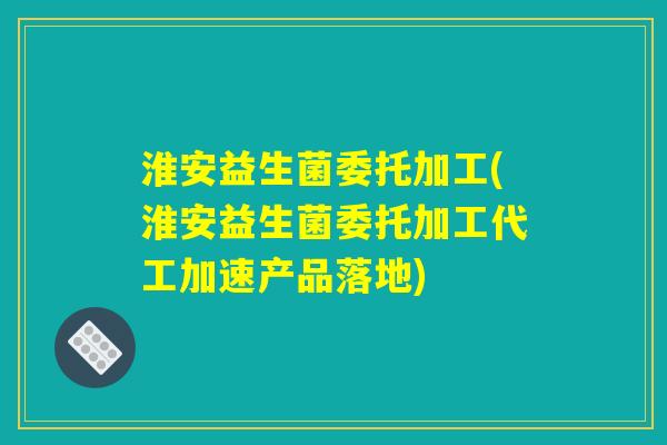 淮安益生菌委托加工(淮安益生菌委托加工代工加速产品落地) 淮安益生菌委托加工(淮安益生菌委托加工代工加速产品落地)
