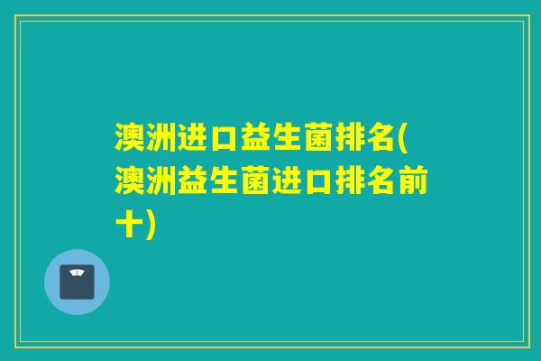 澳洲进口益生菌排名(澳洲益生菌进口排名前十)