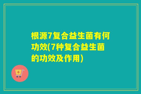 根源7复合益生菌有何功效(7种复合益生菌的功效及作用) 根源7复合益生菌有何功效(7种复合益生菌的功效及作用)