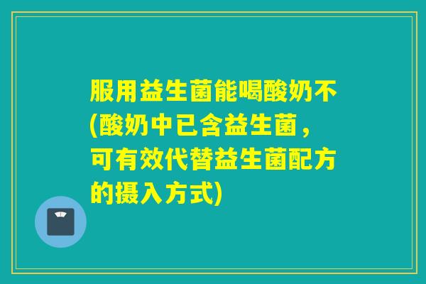 服用益生菌能喝酸奶不(酸奶中已含益生菌，可有效代替益生菌配方的摄入方式)