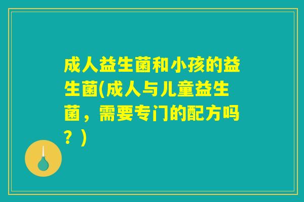 成人益生菌和小孩的益生菌(成人与儿童益生菌，需要专门的配方吗？)