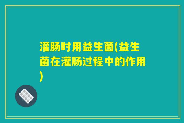 灌肠时用益生菌(益生菌在灌肠过程中的作用) 灌肠时用益生菌(益生菌在灌肠过程中的作用)