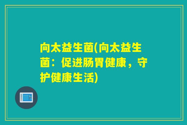 向太益生菌(向太益生菌:促进肠胃健康,守护健康生活) 向太益生菌(向太益生菌:促进肠胃健康,守护健康生活)