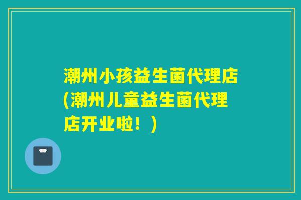 潮州小孩益生菌代理店(潮州儿童益生菌代理店开业啦！)