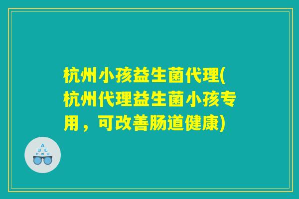 杭州小孩益生菌代理(杭州代理益生菌小孩专用，可改善肠道健康)