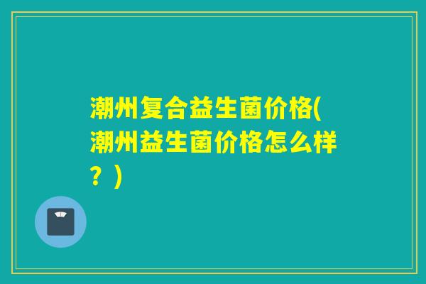 潮州复合益生菌价格(潮州益生菌价格怎么样?) 潮州复合益生菌价格(潮州益生菌价格怎么样?)